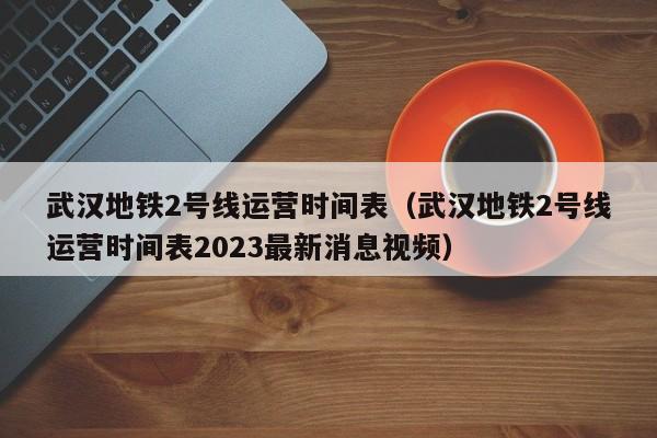 武汉地铁2号线运营时间表（武汉地铁2号线运营时间表2023最新消息视频）