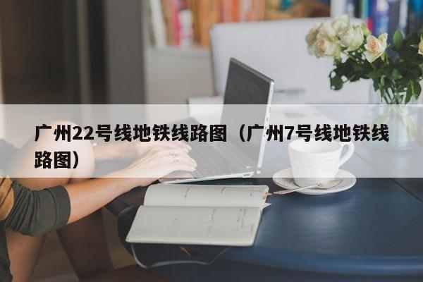 广州22号线地铁线路图（广州7号线地铁线路图）