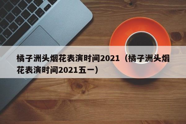 橘子洲头烟花表演时间2021（橘子洲头烟花表演时间2021五一）