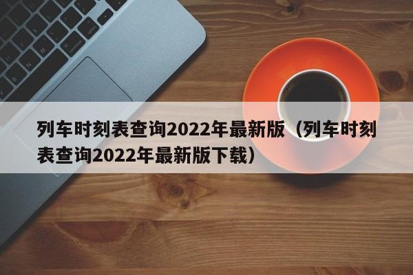 列车时刻表查询2022年最新版（列车时刻表查询2022年最新版下载）