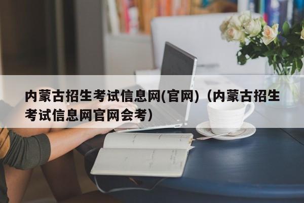 内蒙古招生考试信息网(官网)（内蒙古招生考试信息网官网会考）