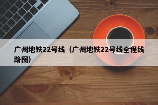 广州地铁22号线（广州地铁22号线全程线路图）