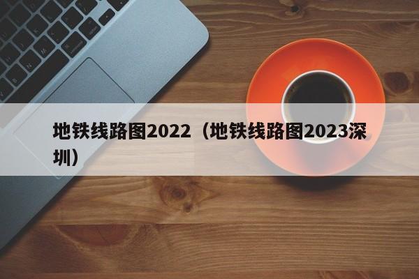 地铁线路图2022（地铁线路图2023深圳）