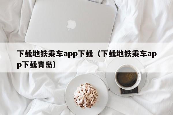 下载地铁乘车app下载（下载地铁乘车app下载青岛）