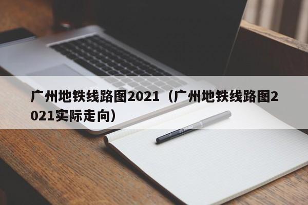 广州地铁线路图2021（广州地铁线路图2021实际走向）