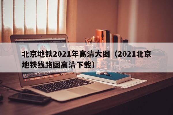 北京地铁2021年高清大图（2021北京地铁线路图高清下载）