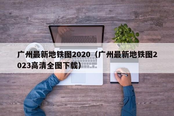 广州最新地铁图2020（广州最新地铁图2023高清全图下载）