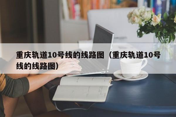 重庆轨道10号线的线路图（重庆轨道10号线的线路图）