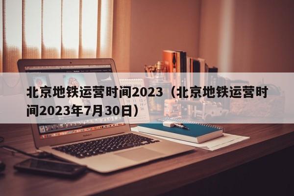 北京地铁运营时间2023（北京地铁运营时间2023年7月30日）