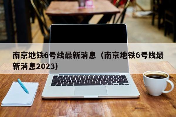 南京地铁6号线最新消息（南京地铁6号线最新消息2023）