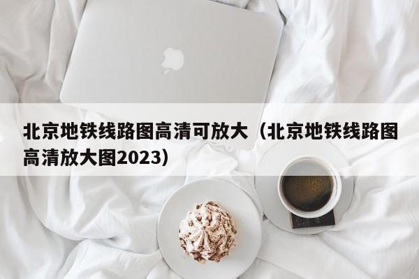 北京地铁线路图高清可放大（北京地铁线路图高清放大图2023）