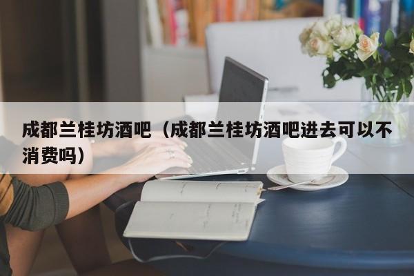 成都兰桂坊酒吧（成都兰桂坊酒吧进去可以不消费吗）