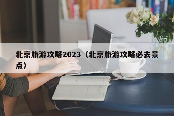 北京旅游攻略2023（北京旅游攻略必去景点）