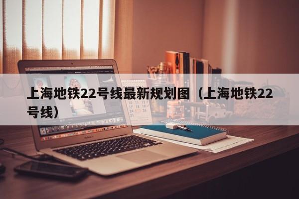 上海地铁22号线最新规划图（上海地铁22号线）