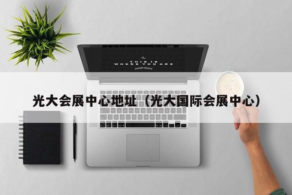 光大会展中心地址（光大国际会展中心）