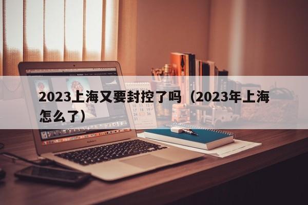 2023上海又要封控了吗（2023年上海怎么了）