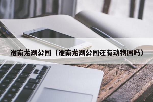 淮南龙湖公园（淮南龙湖公园还有动物园吗）