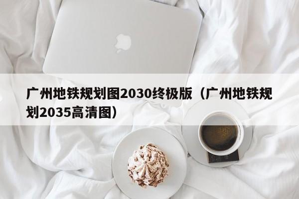 广州地铁规划图2030终极版（广州地铁规划2035高清图）