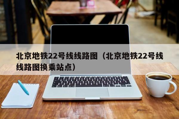 北京地铁22号线线路图（北京地铁22号线线路图换乘站点）