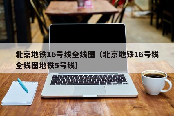 北京地铁16号线全线图（北京地铁16号线全线图地铁5号线）