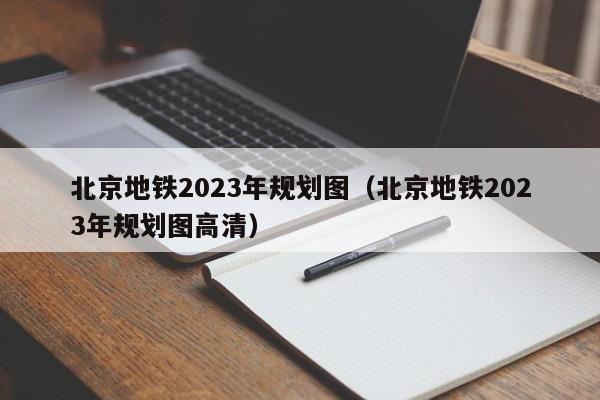 北京地铁2023年规划图（北京地铁2023年规划图高清）