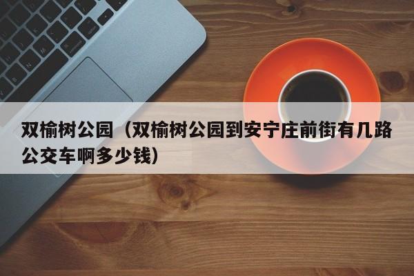 双榆树公园（双榆树公园到安宁庄前街有几路公交车啊多少钱）