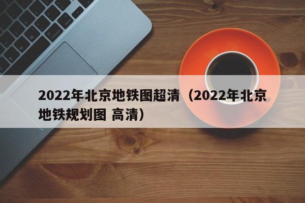 2022年北京地铁图超清（2022年北京地铁规划图 高清）