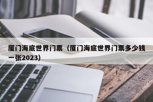 厦门海底世界门票（厦门海底世界门票多少钱一张2023）