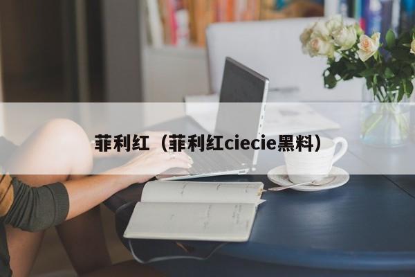 菲利红（菲利红ciecie黑料）