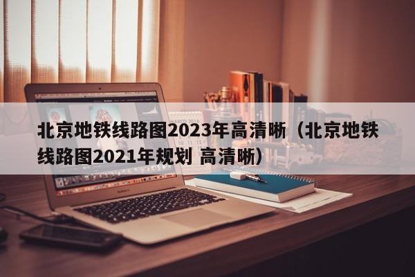 北京地铁线路图2023年高清晰（北京地铁线路图2021年规划 高清晰）