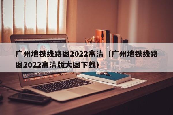 广州地铁线路图2022高清（广州地铁线路图2022高清版大图下载）