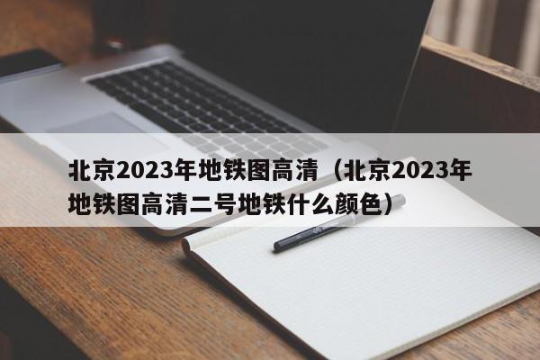 北京2023年地铁图高清（北京2023年地铁图高清二号地铁什么颜色）