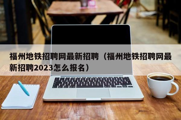 福州地铁招聘网最新招聘（福州地铁招聘网最新招聘2023怎么报名）