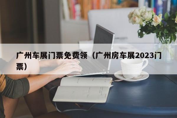 广州车展门票免费领（广州房车展2023门票）