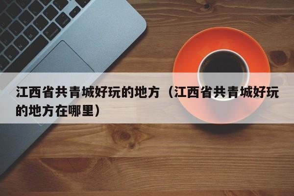 江西省共青城好玩的地方（江西省共青城好玩的地方在哪里）