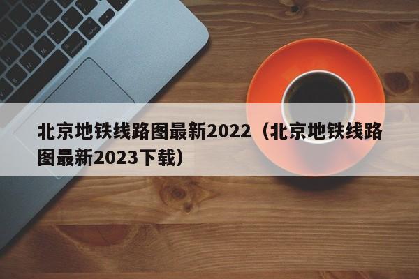 北京地铁线路图最新2022（北京地铁线路图最新2023下载）