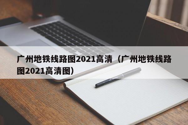 广州地铁线路图2021高清（广州地铁线路图2021高清图）