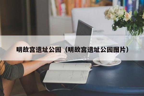 明故宫遗址公园（明故宫遗址公园图片）