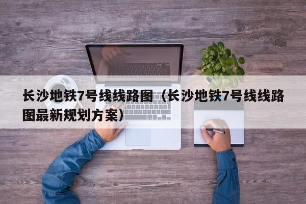 长沙地铁7号线线路图（长沙地铁7号线线路图最新规划方案）