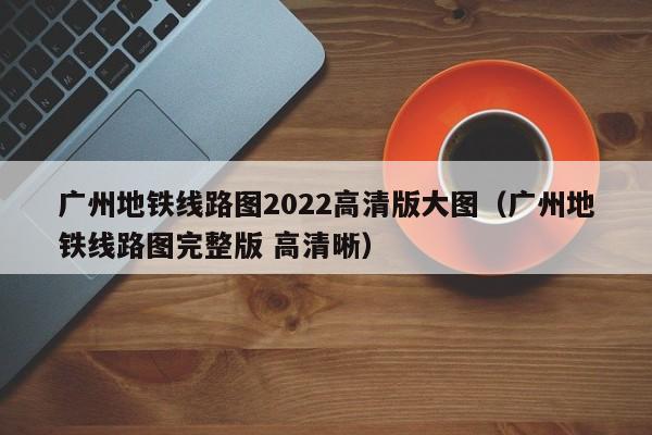 广州地铁线路图2022高清版大图（广州地铁线路图完整版 高清晰）