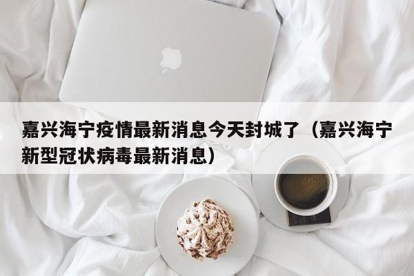 嘉兴海宁疫情最新消息今天封城了（嘉兴海宁新型冠状病毒最新消息）