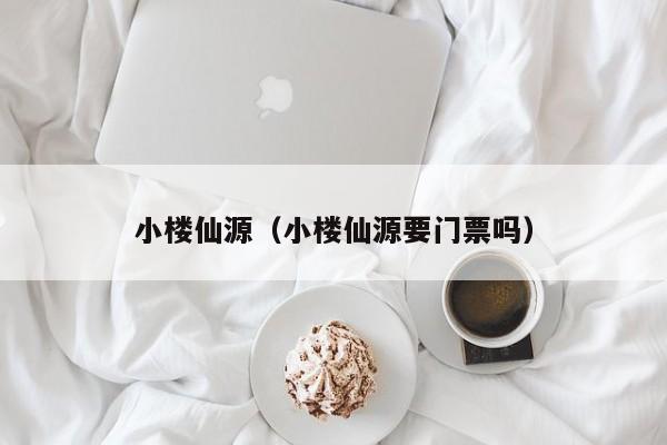 小楼仙源（小楼仙源要门票吗）