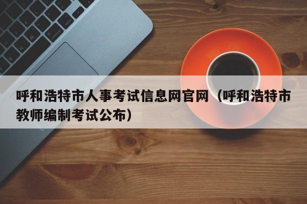 呼和浩特市人事考试信息网官网（呼和浩特市教师编制考试公布）