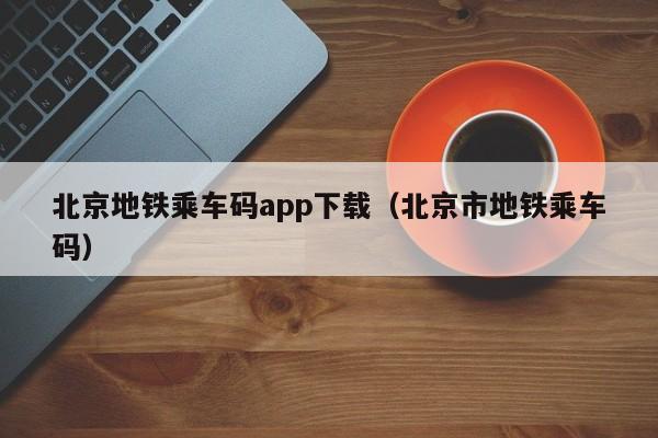 北京地铁乘车码app下载（北京市地铁乘车码）