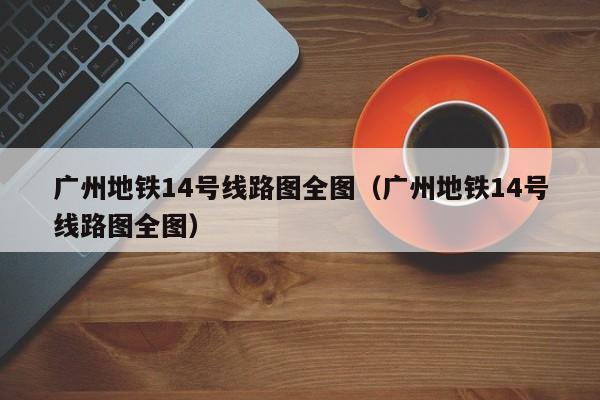 广州地铁14号线路图全图（广州地铁14号线路图全图）