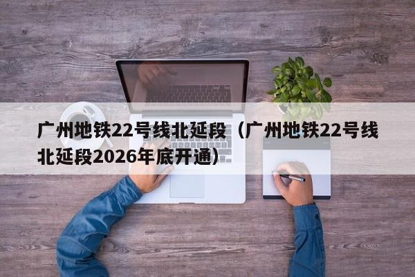 广州地铁22号线北延段（广州地铁22号线北延段2026年底开通）