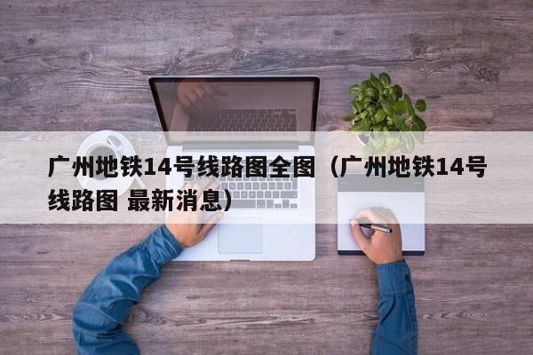 广州地铁14号线路图全图（广州地铁14号线路图 最新消息）