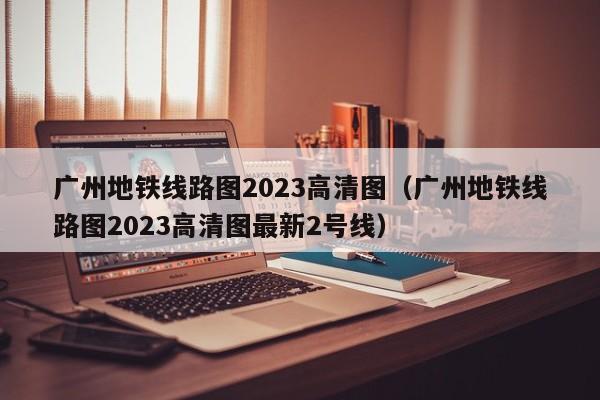 广州地铁线路图2023高清图（广州地铁线路图2023高清图最新2号线）