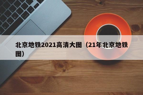 北京地铁2021高清大图（21年北京地铁图）