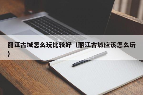 丽江古城怎么玩比较好（丽江古城应该怎么玩）